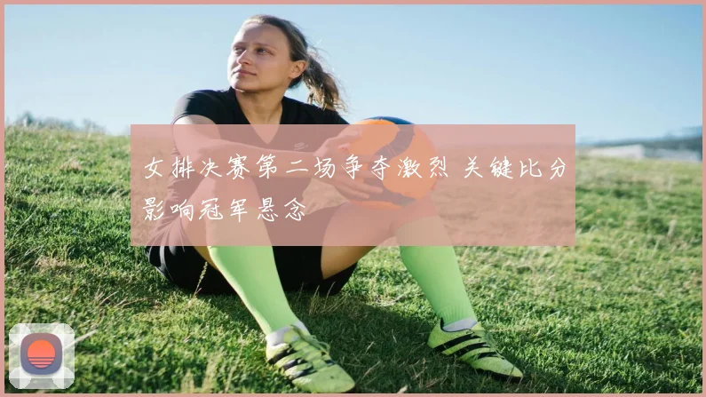 女排决赛第二场争夺激烈 关键比分影响冠军悬念