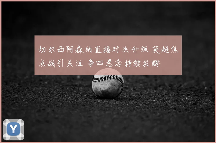 切尔西阿森纳直播对决升级 英超焦点战引关注 争四悬念持续发酵