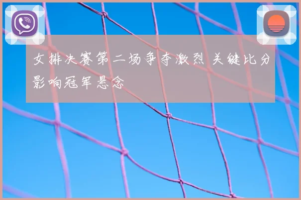 女排决赛第二场争夺激烈 关键比分影响冠军悬念