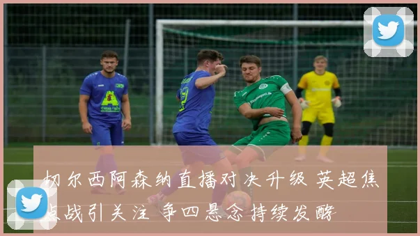 切尔西阿森纳直播对决升级 英超焦点战引关注 争四悬念持续发酵
